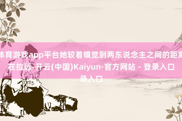 体育游戏app平台她较着嗅觉到两东说念主之间的距离在拉远-开云(中国)Kaiyun·官方网站 - 登录入口