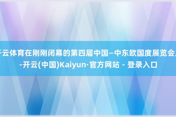 开云体育在刚刚闭幕的第四届中国—中东欧国度展览会上-开云(中国)Kaiyun·官方网站 - 登录入口