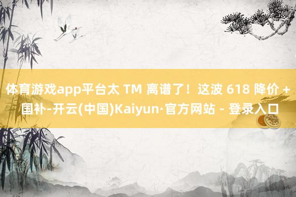 体育游戏app平台太 TM 离谱了！这波 618 降价 + 国补-开云(中国)Kaiyun·官方网站 - 登录入口