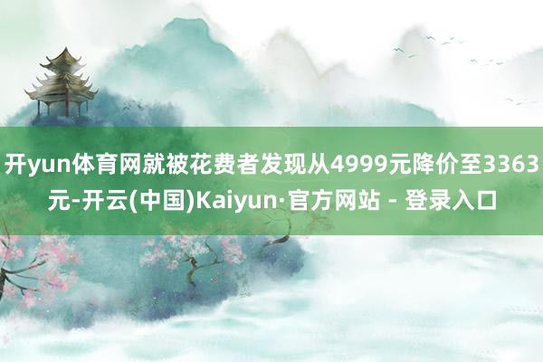 开yun体育网就被花费者发现从4999元降价至3363元-开云(中国)Kaiyun·官方网站 - 登录入口