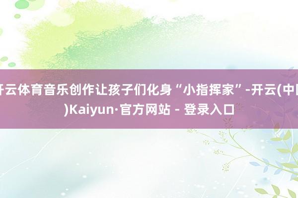 开云体育音乐创作让孩子们化身“小指挥家”-开云(中国)Kaiyun·官方网站 - 登录入口