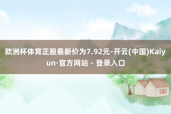 欧洲杯体育正股最新价为7.92元-开云(中国)Kaiyun·官方网站 - 登录入口