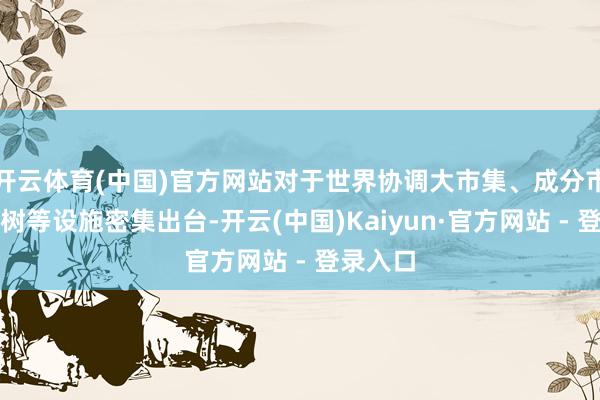 开云体育(中国)官方网站对于世界协调大市集、成分市集化建树等设施密集出台-开云(中国)Kaiyun·官方网站 - 登录入口