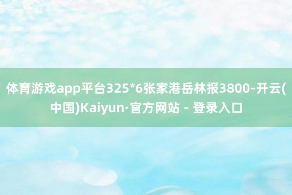体育游戏app平台325*6张家港岳林报3800-开云(中国)Kaiyun·官方网站 - 登录入口