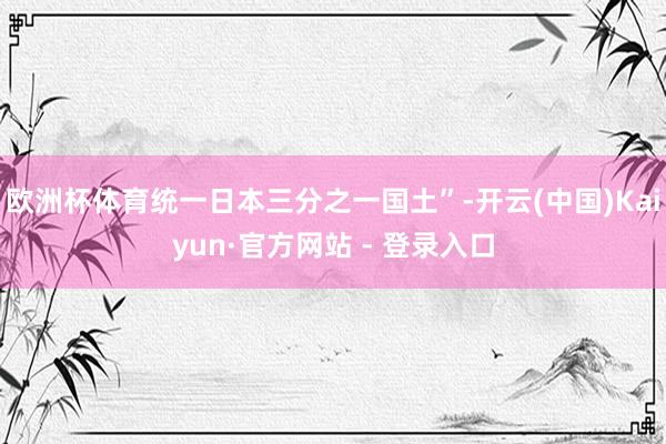 欧洲杯体育统一日本三分之一国土”-开云(中国)Kaiyun·官方网站 - 登录入口