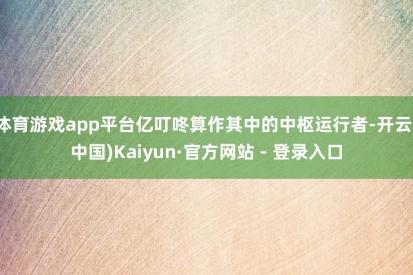 体育游戏app平台亿叮咚算作其中的中枢运行者-开云(中国)Kaiyun·官方网站 - 登录入口