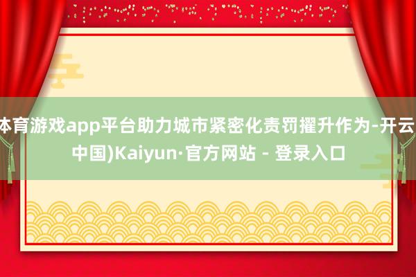 体育游戏app平台助力城市紧密化责罚擢升作为-开云(中国)Kaiyun·官方网站 - 登录入口