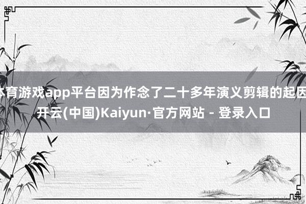 体育游戏app平台因为作念了二十多年演义剪辑的起因-开云(中国)Kaiyun·官方网站 - 登录入口