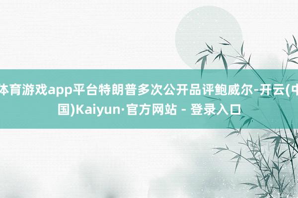 体育游戏app平台特朗普多次公开品评鲍威尔-开云(中国)Kaiyun·官方网站 - 登录入口