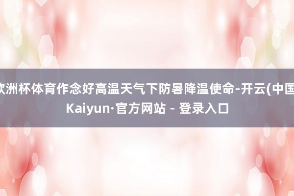 欧洲杯体育作念好高温天气下防暑降温使命-开云(中国)Kaiyun·官方网站 - 登录入口