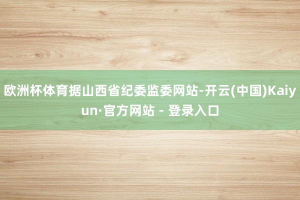 欧洲杯体育据山西省纪委监委网站-开云(中国)Kaiyun·官方网站 - 登录入口