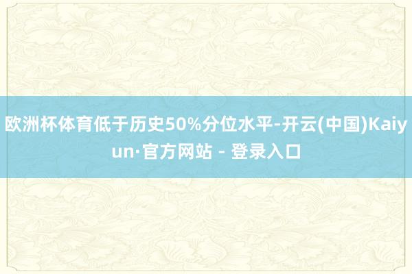 欧洲杯体育低于历史50%分位水平-开云(中国)Kaiyun·官方网站 - 登录入口