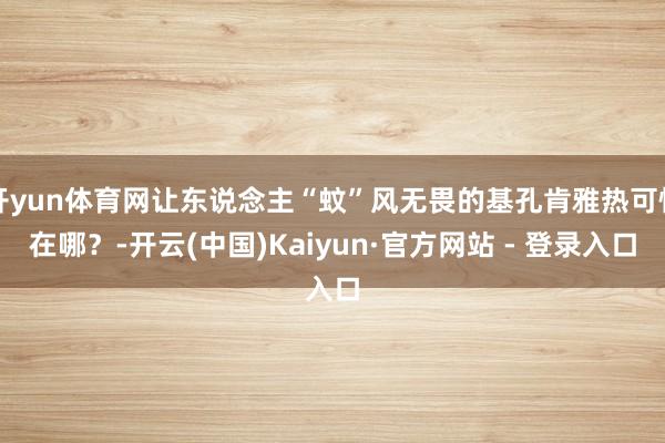 开yun体育网让东说念主“蚊”风无畏的基孔肯雅热可怕在哪？-开云(中国)Kaiyun·官方网站 - 登录入口