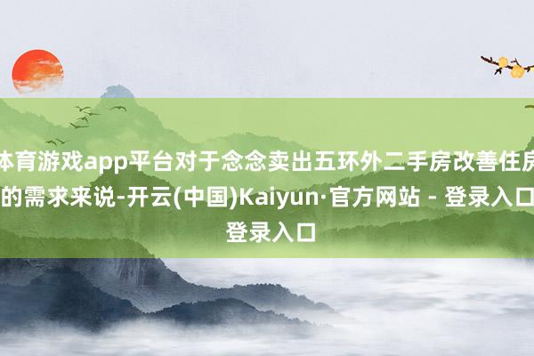 体育游戏app平台对于念念卖出五环外二手房改善住房的需求来说-开云(中国)Kaiyun·官方网站 - 登录入口