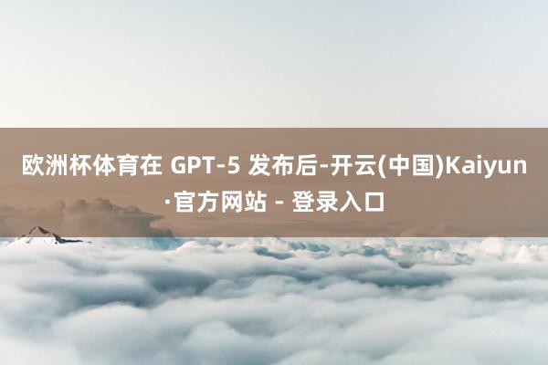 欧洲杯体育在 GPT-5 发布后-开云(中国)Kaiyun·官方网站 - 登录入口