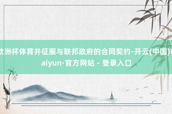 欧洲杯体育并征服与联邦政府的合同契约-开云(中国)Kaiyun·官方网站 - 登录入口