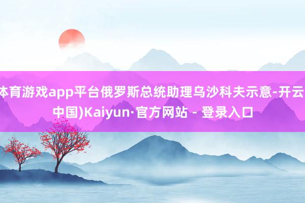 体育游戏app平台俄罗斯总统助理乌沙科夫示意-开云(中国)Kaiyun·官方网站 - 登录入口