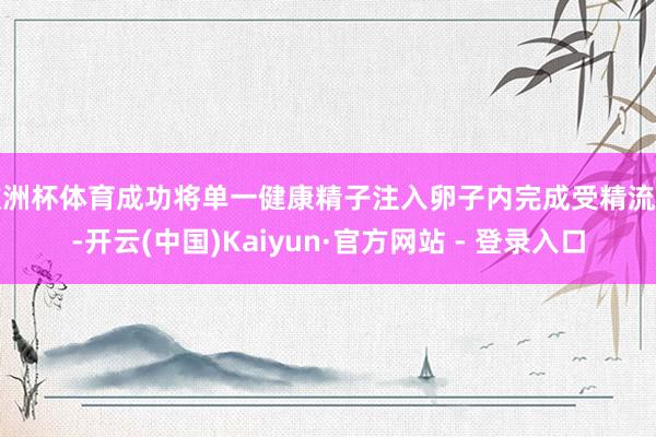 欧洲杯体育成功将单一健康精子注入卵子内完成受精流程-开云(中国)Kaiyun·官方网站 - 登录入口