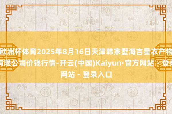 欧洲杯体育2025年8月16日天津韩家墅海吉星农产物物流有限公司价钱行情-开云(中国)Kaiyun·官方网站 - 登录入口