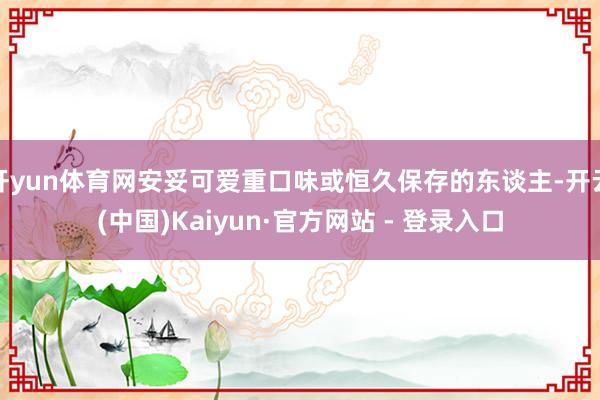 开yun体育网安妥可爱重口味或恒久保存的东谈主-开云(中国)Kaiyun·官方网站 - 登录入口