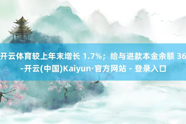 开云体育较上年末增长 1.7%;给与进款本金余额 36-开云(中国)Kaiyun·官方网站 - 登录入口