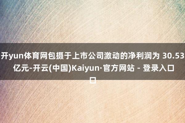 开yun体育网包摄于上市公司激动的净利润为 30.53 亿元-开云(中国)Kaiyun·官方网站 - 登录入口