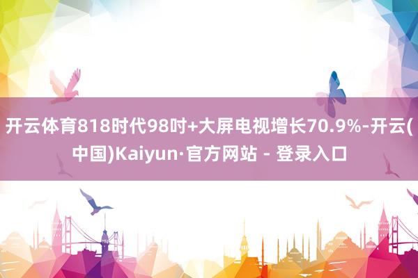 开云体育818时代98吋+大屏电视增长70.9%-开云(中国)Kaiyun·官方网站 - 登录入口