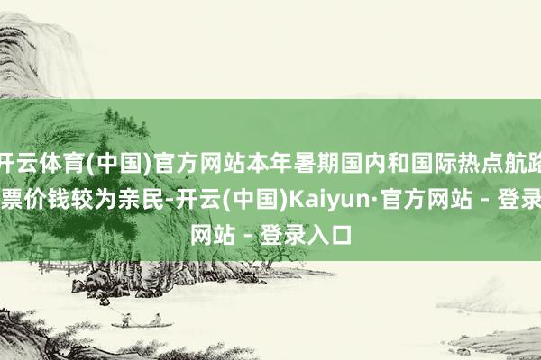 开云体育(中国)官方网站本年暑期国内和国际热点航路的机票价钱较为亲民-开云(中国)Kaiyun·官方网站 - 登录入口