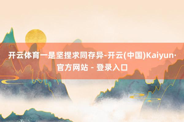 开云体育 一是坚捏求同存异-开云(中国)Kaiyun·官方网站 - 登录入口