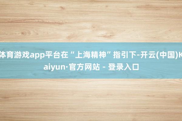 体育游戏app平台在“上海精神”指引下-开云(中国)Kaiyun·官方网站 - 登录入口