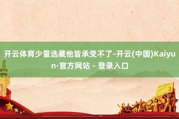 开云体育少量选藏他皆承受不了-开云(中国)Kaiyun·官方网站 - 登录入口