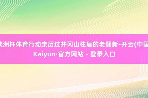 欧洲杯体育行动亲历过井冈山往复的老翻新-开云(中国)Kaiyun·官方网站 - 登录入口
