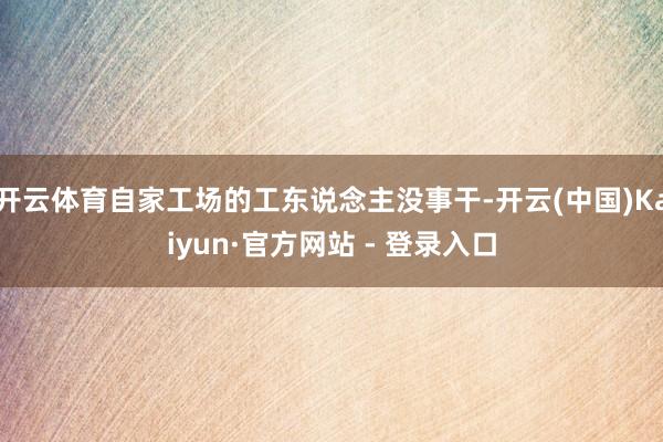 开云体育自家工场的工东说念主没事干-开云(中国)Kaiyun·官方网站 - 登录入口