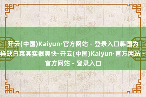开云(中国)Kaiyun·官方网站 - 登录入口韩国为什么会这样缺白菜其实很爽快-开云(中国)Kaiyun·官方网站 - 登录入口