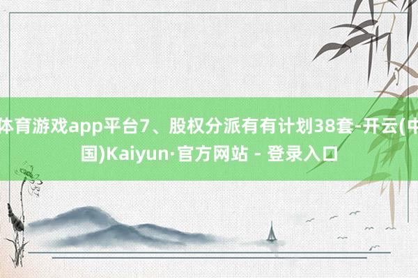 体育游戏app平台7、股权分派有有计划38套-开云(中国)Kaiyun·官方网站 - 登录入口