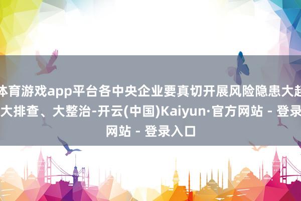 体育游戏app平台各中央企业要真切开展风险隐患大起底、大排查、大整治-开云(中国)Kaiyun·官方网站 - 登录入口