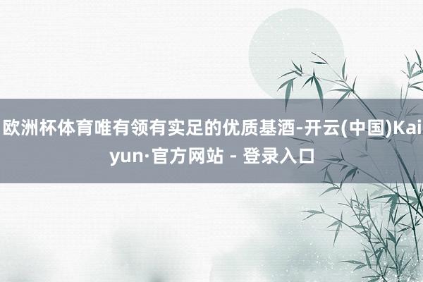欧洲杯体育唯有领有实足的优质基酒-开云(中国)Kaiyun·官方网站 - 登录入口