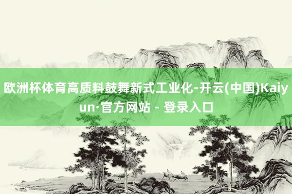欧洲杯体育高质料鼓舞新式工业化-开云(中国)Kaiyun·官方网站 - 登录入口