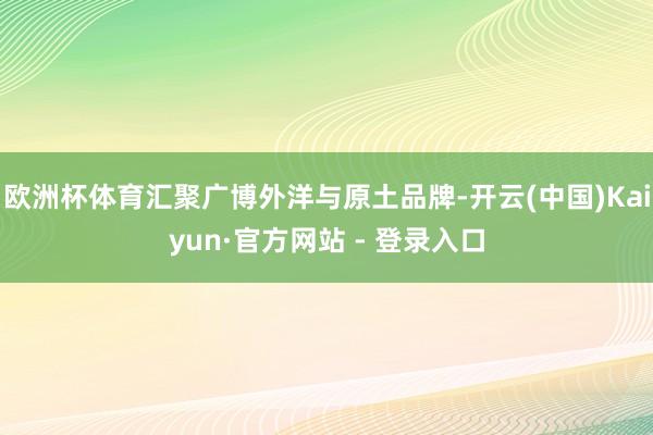 欧洲杯体育汇聚广博外洋与原土品牌-开云(中国)Kaiyun·官方网站 - 登录入口