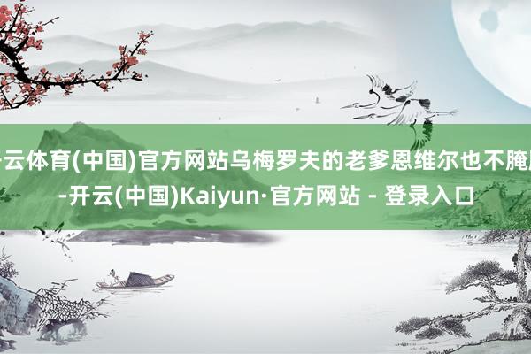 开云体育(中国)官方网站乌梅罗夫的老爹恩维尔也不腌臜-开云(中国)Kaiyun·官方网站 - 登录入口