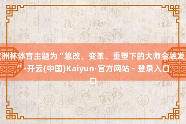 欧洲杯体育主题为“篡改、变革、重塑下的大师金融发展”-开云(中国)Kaiyun·官方网站 - 登录入口
