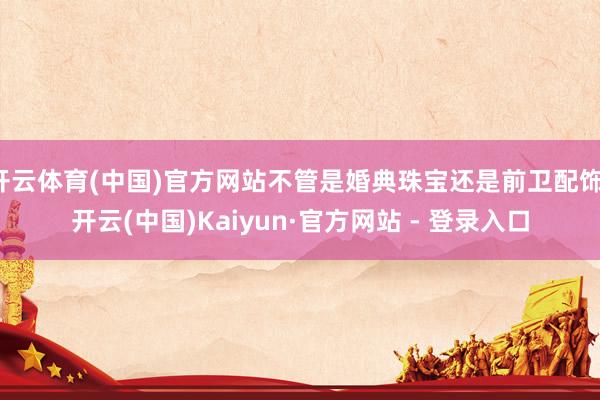 开云体育(中国)官方网站不管是婚典珠宝还是前卫配饰-开云(中国)Kaiyun·官方网站 - 登录入口