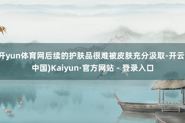 开yun体育网后续的护肤品很难被皮肤充分汲取-开云(中国)Kaiyun·官方网站 - 登录入口