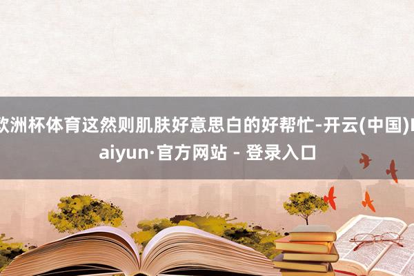 欧洲杯体育这然则肌肤好意思白的好帮忙-开云(中国)Kaiyun·官方网站 - 登录入口