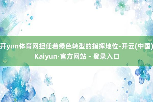 开yun体育网担任着绿色转型的指挥地位-开云(中国)Kaiyun·官方网站 - 登录入口