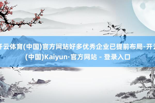 开云体育(中国)官方网站好多优秀企业已提前布局-开云(中国)Kaiyun·官方网站 - 登录入口