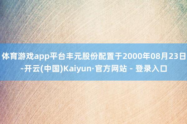 体育游戏app平台丰元股份配置于2000年08月23日-开云(中国)Kaiyun·官方网站 - 登录入口