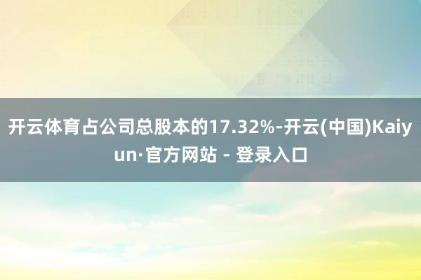开云体育占公司总股本的17.32%-开云(中国)Kaiyun·官方网站 - 登录入口
