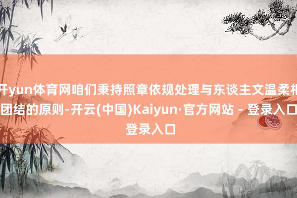 开yun体育网咱们秉持照章依规处理与东谈主文温柔相团结的原则-开云(中国)Kaiyun·官方网站 - 登录入口