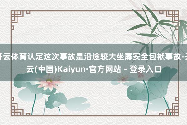开云体育认定这次事故是沿途较大坐蓐安全包袱事故-开云(中国)Kaiyun·官方网站 - 登录入口
